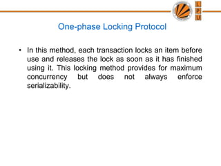 One-phase Locking Protocol
• In this method, each transaction locks an item before
use and releases the lock as soon as it has finished
using it. This locking method provides for maximum
concurrency but does not always enforce
serializability.
 