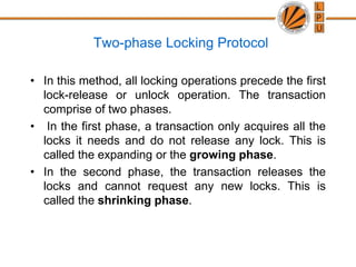 Two-phase Locking Protocol
• In this method, all locking operations precede the first
lock-release or unlock operation. The transaction
comprise of two phases.
• In the first phase, a transaction only acquires all the
locks it needs and do not release any lock. This is
called the expanding or the growing phase.
• In the second phase, the transaction releases the
locks and cannot request any new locks. This is
called the shrinking phase.
 