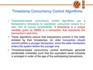 Timestamp Concurrency Control Algorithms
• Timestamp-based concurrency control algorithms use a
transaction’s timestamp to coordinate concurrent access to a
data item to ensure serializability. A timestamp is a unique
identifier given by DBMS to a transaction that represents the
transaction’s start time.
• These algorithms ensure that transactions commit in the order
dictated by their timestamps. An older transaction should
commit before a younger transaction, since the older transaction
enters the system before the younger one.
• Timestamp-based concurrency control techniques generate
serializable schedules such that the equivalent serial schedule
is arranged in order of the age of the participating transactions.
 