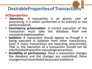 DesirablePropertiesofTransactions
ACIDproperties:
• Atomicity: A transaction is an atomic unit of
processing; it is either performed in its entirety or not
performedatall.
• Consistency preservation: A correct execution of the
transaction must take the database from one
consistentstatetoanother.
• Isolation: A transaction should appear as though it is
being executed in isolation from other transactions,
even if many transactions are executing concurrently.
That is, the execution of a transaction should not be
interferedwithanyotherexecutingtransactions.
• Durability or permanency: Once a transaction changes
the database and the changes are committed, these
changesmustneverbelostbecauseofanyfailure.
 
