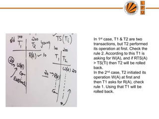 In 1st case, T1 & T2 are two
transactions, but T2 performed
its operation at first. Check the
rule 2. According to this T1 is
asking for W(A), and if RTS(A)
> TS(Ti) then T2 will be rolled
back.
In the 2nd case, T2 initiated its
operation W(A) at first and
then T1 asks for R(A), check
rule 1. Using that T1 will be
rolled back.
 