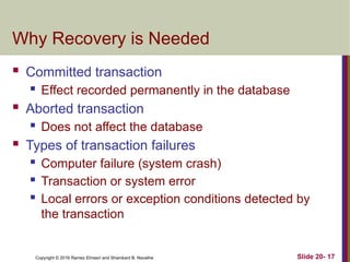 Copyright © 2016 Ramez Elmasri and Shamkant B. Navathe
Why Recovery is Needed
 Committed transaction
 Effect recorded permanently in the database
 Aborted transaction
 Does not affect the database
 Types of transaction failures
 Computer failure (system crash)
 Transaction or system error
 Local errors or exception conditions detected by
the transaction
Slide 20- 17
 