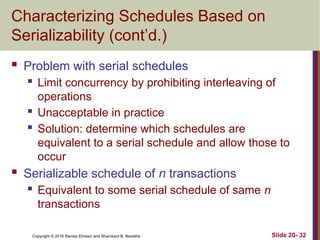 Copyright © 2016 Ramez Elmasri and Shamkant B. Navathe
Characterizing Schedules Based on
Serializability (cont’d.)
 Problem with serial schedules
 Limit concurrency by prohibiting interleaving of
operations
 Unacceptable in practice
 Solution: determine which schedules are
equivalent to a serial schedule and allow those to
occur
 Serializable schedule of n transactions
 Equivalent to some serial schedule of same n
transactions
Slide 20- 32
 