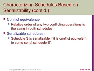 Copyright © 2016 Ramez Elmasri and Shamkant B. Navathe
Characterizing Schedules Based on
Serializability (cont’d.)
 Conflict equivalence
 Relative order of any two conflicting operations is
the same in both schedules
 Serializable schedules
 Schedule S is serializable if it is conflict equivalent
to some serial schedule S’.
Slide 20- 34
 