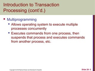 Copyright © 2016 Ramez Elmasri and Shamkant B. Navathe
Introduction to Transaction
Processing (cont’d.)
 Multiprogramming
 Allows operating system to execute multiple
processes concurrently
 Executes commands from one process, then
suspends that process and executes commands
from another process, etc.
Slide 20- 5
 