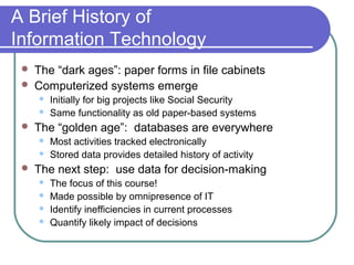 A Brief History of
Information Technology
    The “dark ages”: paper forms in file cabinets
    Computerized systems emerge
        Initially for big projects like Social Security
        Same functionality as old paper-based systems
    The “golden age”: databases are everywhere
        Most activities tracked electronically
        Stored data provides detailed history of activity
    The next step: use data for decision-making
        The focus of this course!
        Made possible by omnipresence of IT
        Identify inefficiencies in current processes
        Quantify likely impact of decisions
 