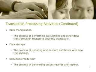 Transaction Processing Activities (Continued)
• Data manipulation

   – The process of performing calculations and other data
     transformation related to business transaction.

• Data storage

   – The process of updating one or more databases with new
     transactions.

• Document Production

   – The process of generating output records and reports.
                                                              13
 