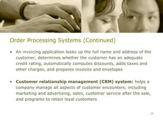 Order Processing Systems (Continued)

• An invoicing application looks up the full name and address of the
  customer, determines whether the customer has an adequate
  credit rating, automatically computes discounts, adds taxes and
  other charges, and prepares invoices and envelopes


• Customer relationship management (CRM) system: helps a
  company manage all aspects of customer encounters, including
  marketing and advertising, sales, customer service after the sale,
  and programs to retain loyal customers


                                                                   19
 