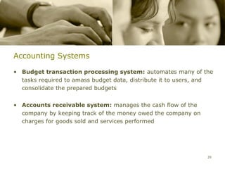 Accounting Systems

• Budget transaction processing system: automates many of the
  tasks required to amass budget data, distribute it to users, and
  consolidate the prepared budgets


• Accounts receivable system: manages the cash flow of the
  company by keeping track of the money owed the company on
  charges for goods sold and services performed




                                                                26
 
