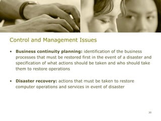 Control and Management Issues

• Business continuity planning: identification of the business
  processes that must be restored first in the event of a disaster and
  specification of what actions should be taken and who should take
  them to restore operations


• Disaster recovery: actions that must be taken to restore
  computer operations and services in event of disaster




                                                                    30
 