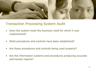 Transaction Processing System Audit

• Does the system meet the business need for which it was
  implemented?


• What procedures and controls have been established?


• Are these procedures and controls being used properly?


• Are the information systems and procedures producing accurate
  and honest reports?


                                                                  33
 