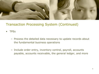 Transaction Processing System (Continued)

• TPSs


   – Process the detailed data necessary to update records about
     the fundamental business operations


   – Include order entry, inventory control, payroll, accounts
     payable, accounts receivable, the general ledger, and more




                                                                   4
 