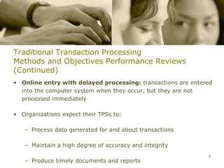 Traditional Transaction Processing
Methods and Objectives Performance Reviews
(Continued)
• Online entry with delayed processing: transactions are entered
  into the computer system when they occur, but they are not
  processed immediately

• Organizations expect their TPSs to:

   – Process data generated for and about transactions

   – Maintain a high degree of accuracy and integrity
                                                              6
   – Produce timely documents and reports
 