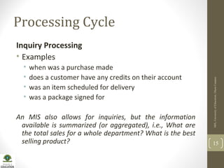 Processing Cycle
Inquiry Processing
• Examples
• when was a purchase made
• does a customer have any credits on their account
• was an item scheduled for delivery
• was a package signed for
An MIS also allows for inquiries, but the information
available is summarized (or aggregated), i.e., What are
the total sales for a whole department? What is the best
selling product?
MIS,UniversityofEducation,OkaraCampus
15
 