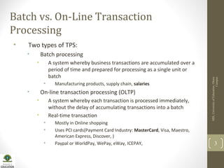 MIS,UniversityofEducation,Okara
Campus
3
Batch vs. On-Line Transaction
Processing
• Two types of TPS:
• Batch processing
• A system whereby business transactions are accumulated over a
period of time and prepared for processing as a single unit or
batch
• Manufacturing products, supply chain, salaries
• On-line transaction processing (OLTP)
• A system whereby each transaction is processed immediately,
without the delay of accumulating transactions into a batch
• Real-time transaction
• Mostly in Online shopping
• Uses PCI cards(Payment Card Industry: MasterCard, Visa, Maestro,
American Express, Discover, )
• Paypal or WorldPay, WePay, eWay, ICEPAY,
 