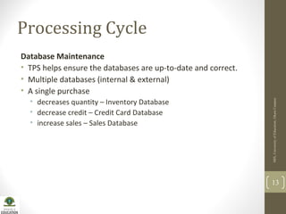 Processing Cycle
Database Maintenance
• TPS helps ensure the databases are up-to-date and correct.
• Multiple databases (internal & external)
• A single purchase
• decreases quantity – Inventory Database
• decrease credit – Credit Card Database
• increase sales – Sales Database
MIS,UniversityofEducation,OkaraCampus
13
 