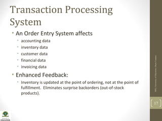 Transaction Processing
System
• An Order Entry System affects
• accounting data
• inventory data
• customer data
• financial data
• invoicing data
• Enhanced Feedback:
• Inventory is updated at the point of ordering, not at the point of
fulfillment. Eliminates surprise backorders (out-of-stock
products).
MIS,UniversityofEducation,OkaraCampus
17
 
