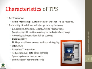 Characteristics of TPS
• Performance
• Rapid Processing : customers can’t wait for TPS to respond.
• Reliability: Breakdown will disrupt or stop business
• E.g.Banking, Financial, Stocks, Airline reservations
• Consistency: All parties must agree on facts of exchange
• Atomicity: All operations fail or succeed
• Data Integrity
• TPS is primarily concerned with data integrity
• Efficiency
• Paperless Transactions
• Reduce manual data entry (errors)
• Speed up transaction process
• Elimination of redundant steps
MIS,UniversityofEducation,OkaraCampus
9
 