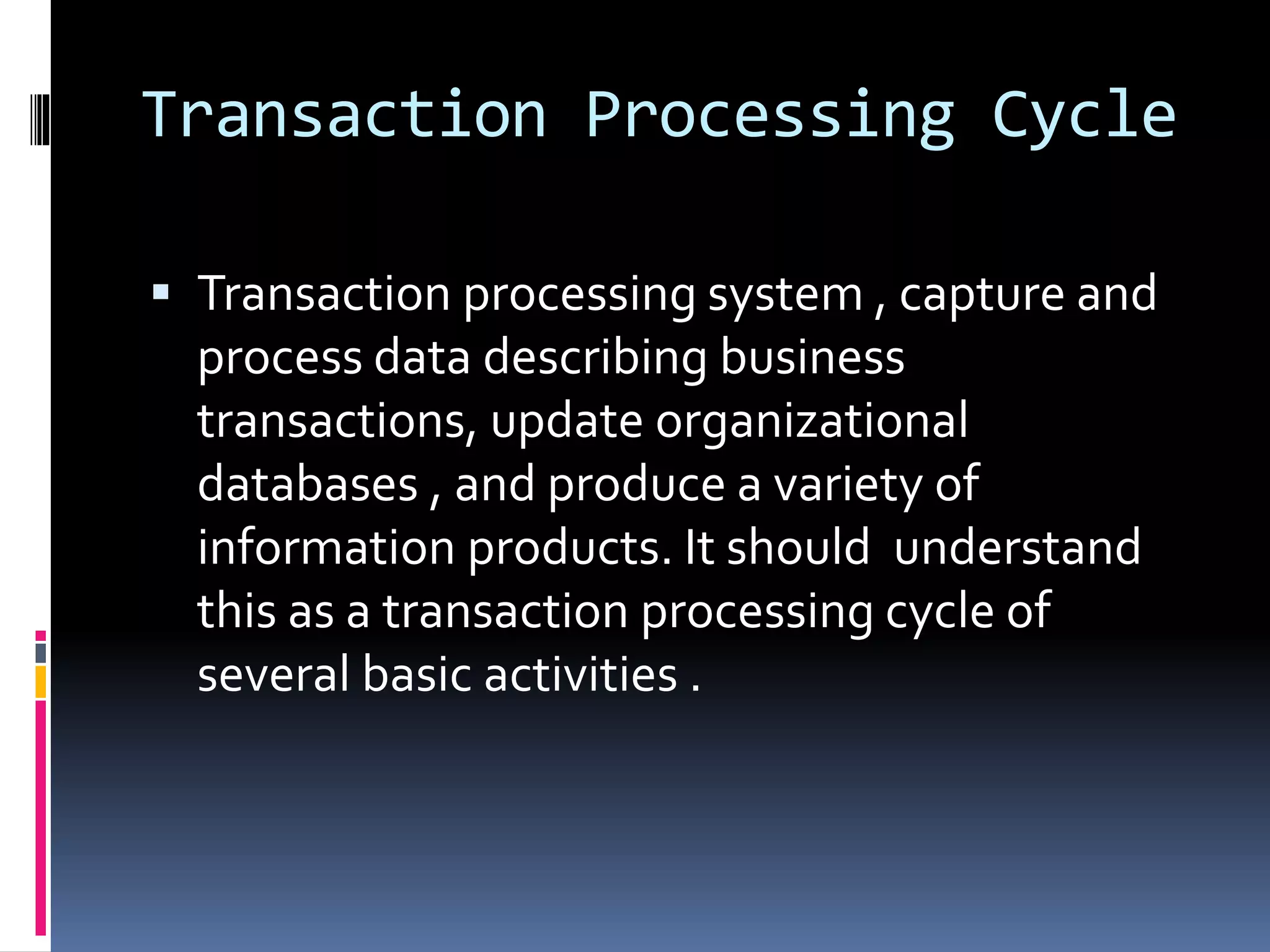 Transaction Processing Cycle
 Transaction processing system , capture and
process data describing business
transactions, update organizational
databases , and produce a variety of
information products. It should understand
this as a transaction processing cycle of
several basic activities .
 