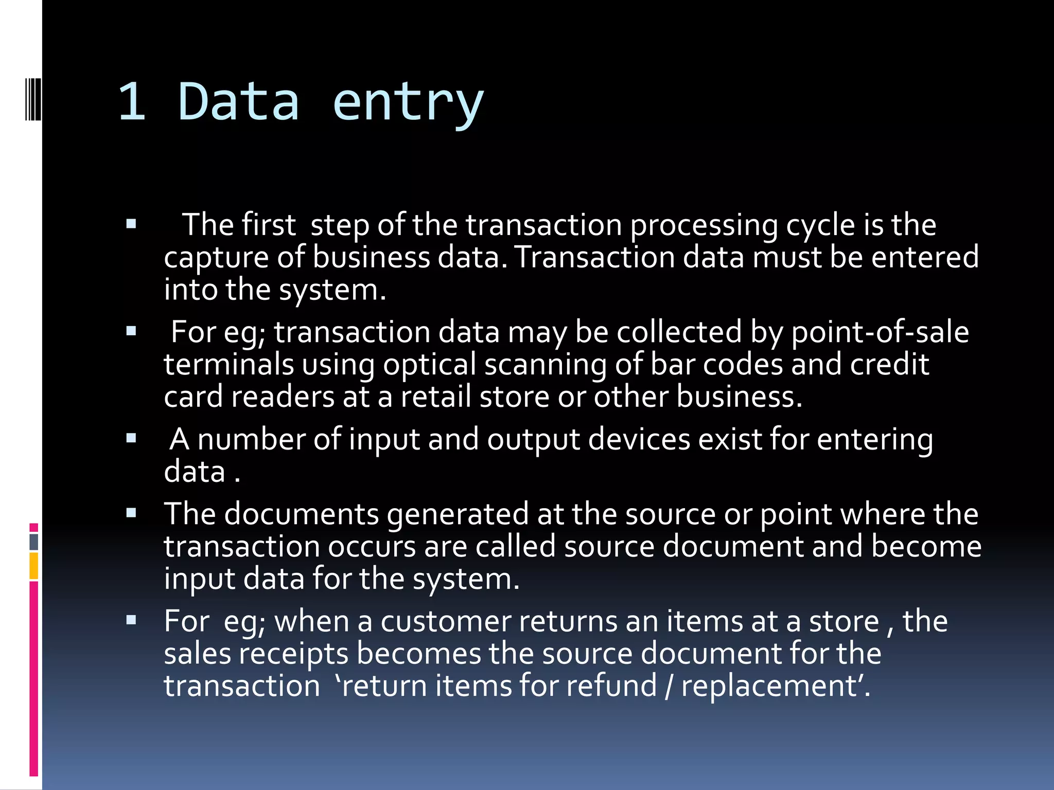1 Data entry
 The first step of the transaction processing cycle is the
capture of business data.Transaction data must be entered
into the system.
 For eg; transaction data may be collected by point-of-sale
terminals using optical scanning of bar codes and credit
card readers at a retail store or other business.
 A number of input and output devices exist for entering
data .
 The documents generated at the source or point where the
transaction occurs are called source document and become
input data for the system.
 For eg; when a customer returns an items at a store , the
sales receipts becomes the source document for the
transaction ‘return items for refund / replacement’.
 