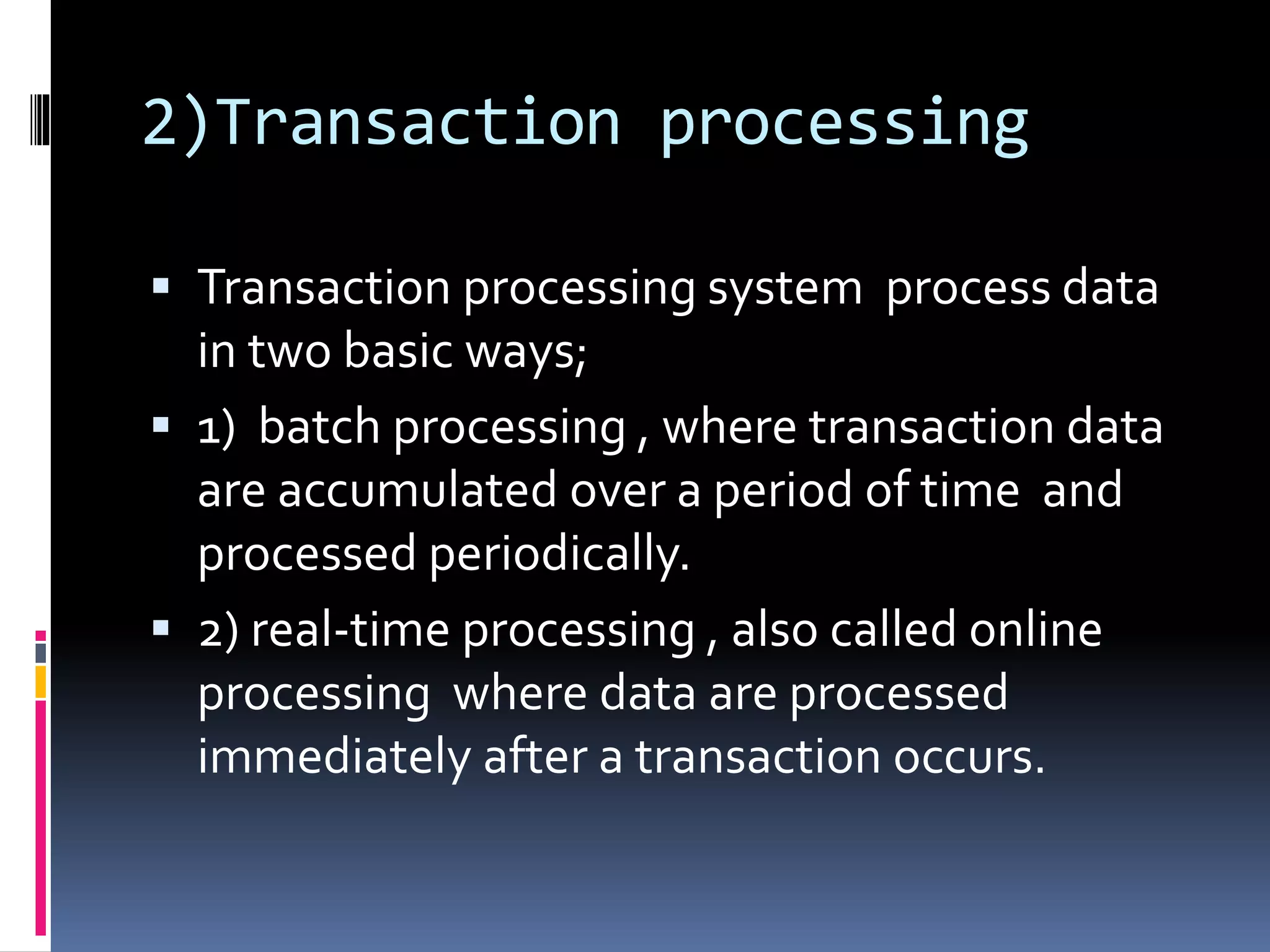 2)Transaction processing
 Transaction processing system process data
in two basic ways;
 1) batch processing , where transaction data
are accumulated over a period of time and
processed periodically.
 2) real-time processing , also called online
processing where data are processed
immediately after a transaction occurs.
 