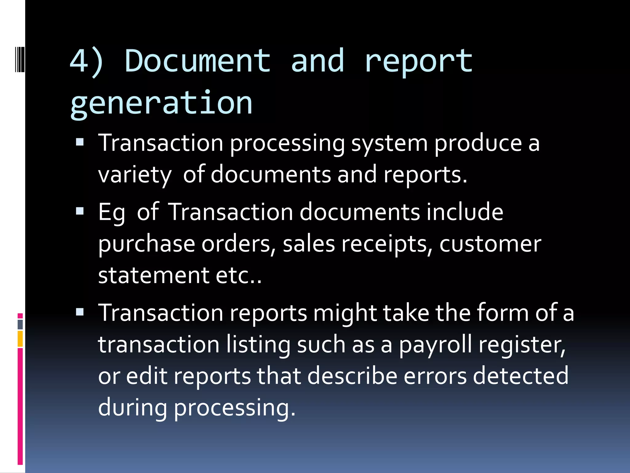 4) Document and report
generation
 Transaction processing system produce a
variety of documents and reports.
 Eg of Transaction documents include
purchase orders, sales receipts, customer
statement etc..
 Transaction reports might take the form of a
transaction listing such as a payroll register,
or edit reports that describe errors detected
during processing.
 