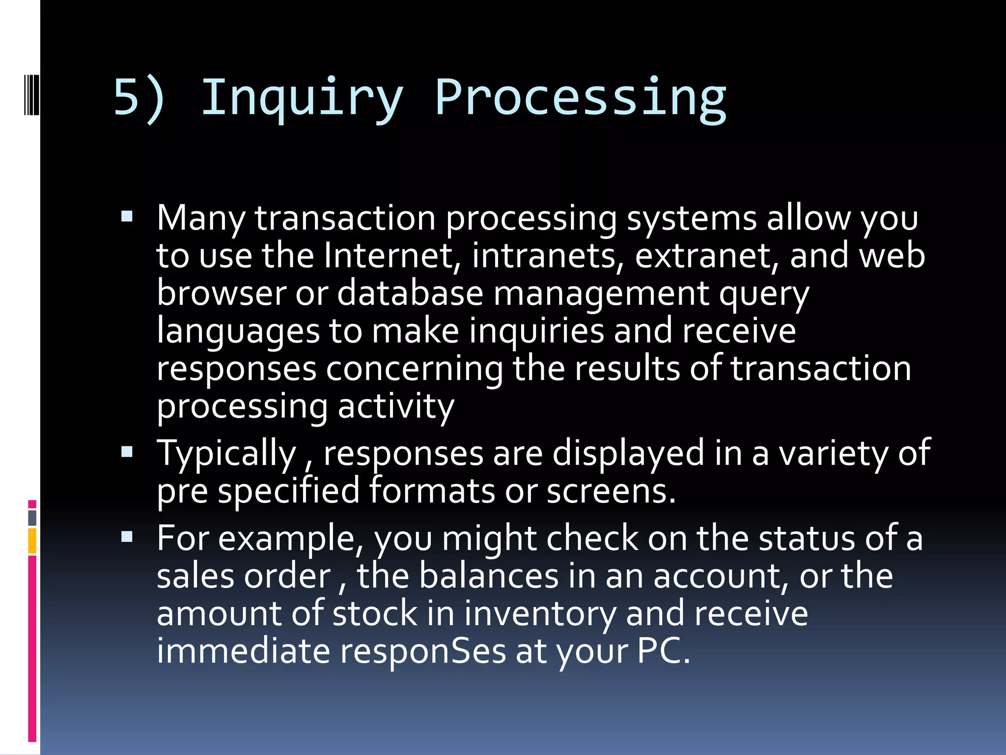 5) Inquiry Processing
 Many transaction processing systems allow you
to use the Internet, intranets, extranet, and web
browser or database management query
languages to make inquiries and receive
responses concerning the results of transaction
processing activity
 Typically , responses are displayed in a variety of
pre specified formats or screens.
 For example, you might check on the status of a
sales order , the balances in an account, or the
amount of stock in inventory and receive
immediate responSes at your PC.
 