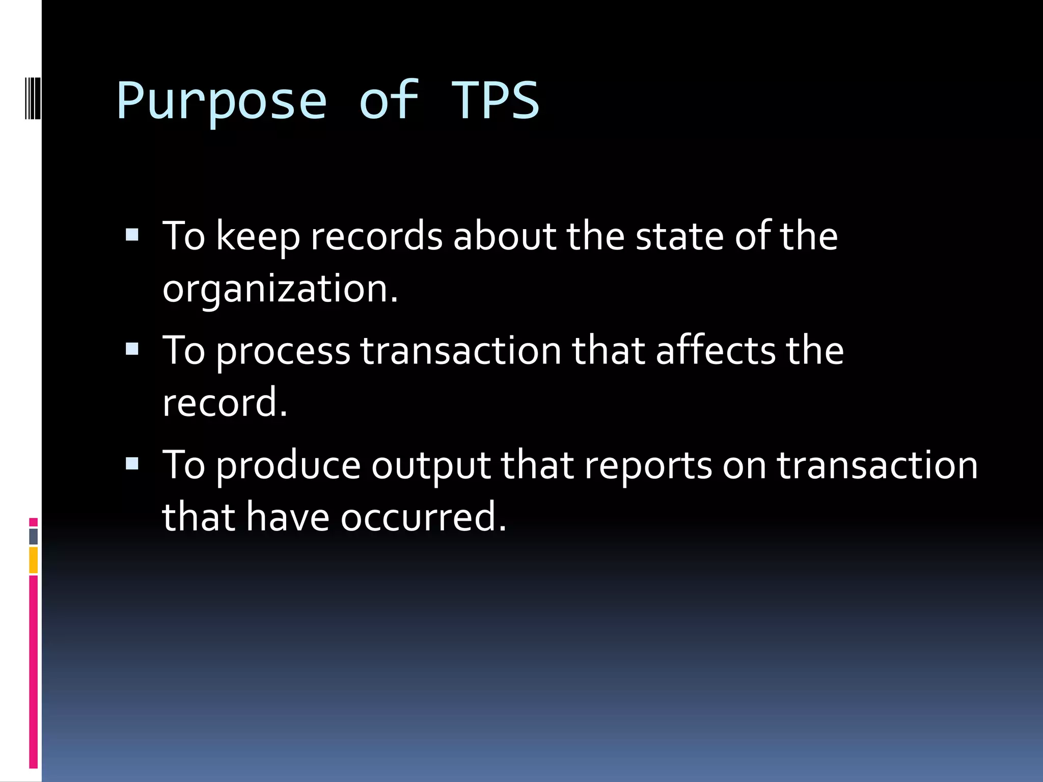 Purpose of TPS
 To keep records about the state of the
organization.
 To process transaction that affects the
record.
 To produce output that reports on transaction
that have occurred.
 