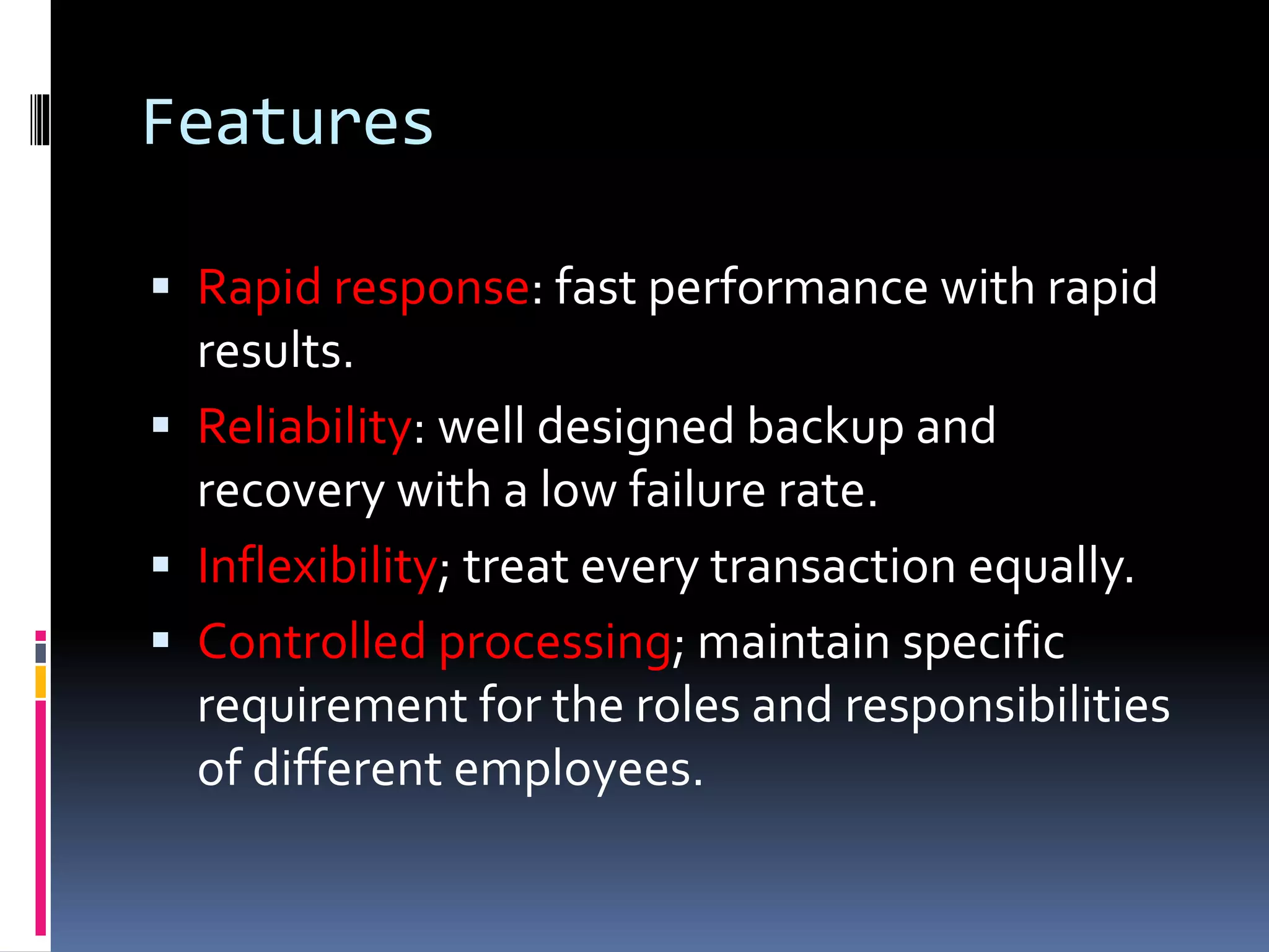 Features
 Rapid response: fast performance with rapid
results.
 Reliability: well designed backup and
recovery with a low failure rate.
 Inflexibility; treat every transaction equally.
 Controlled processing; maintain specific
requirement for the roles and responsibilities
of different employees.
 