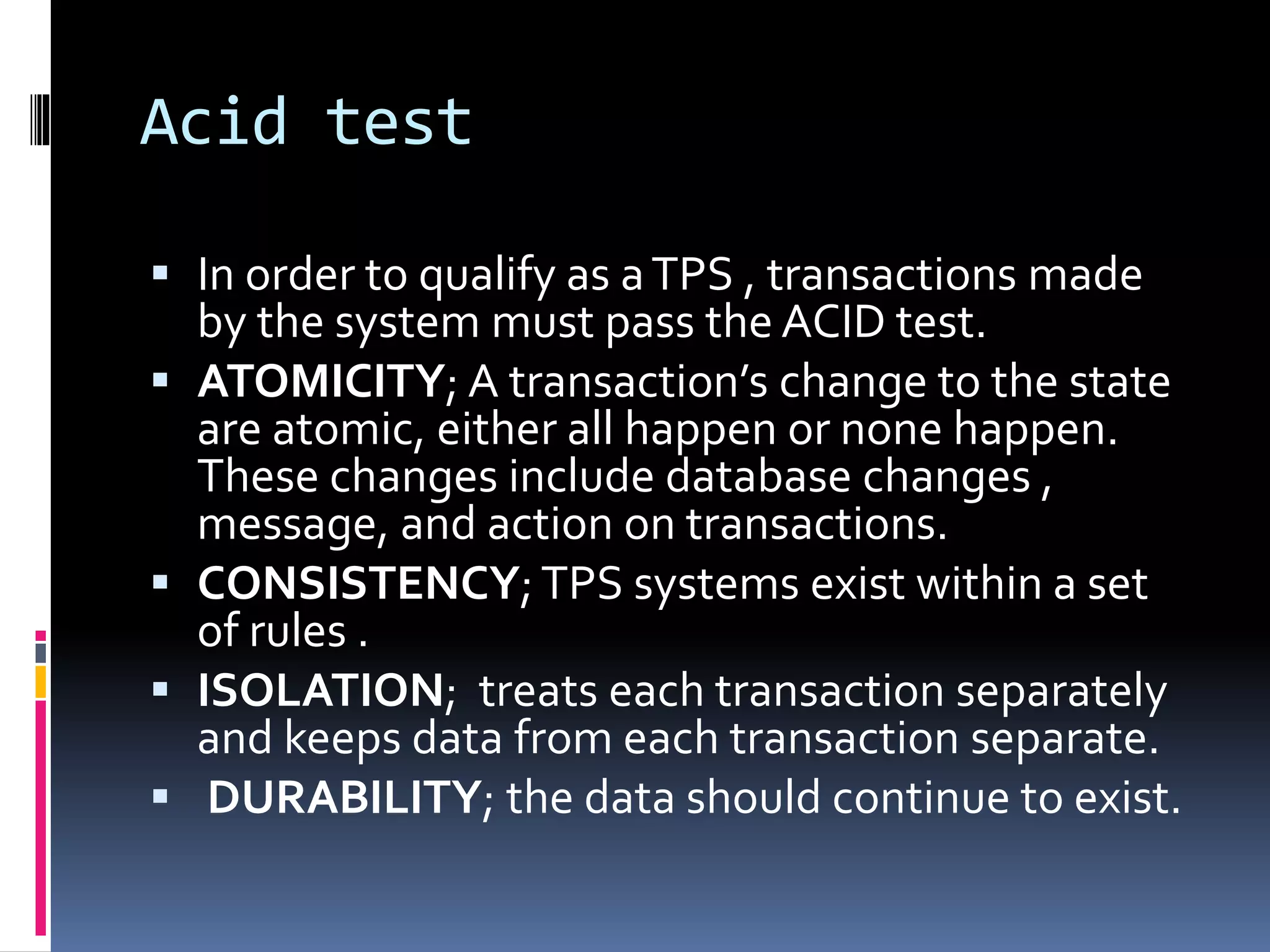Acid test
 In order to qualify as aTPS , transactions made
by the system must pass the ACID test.
 ATOMICITY; A transaction’s change to the state
are atomic, either all happen or none happen.
These changes include database changes ,
message, and action on transactions.
 CONSISTENCY;TPS systems exist within a set
of rules .
 ISOLATION; treats each transaction separately
and keeps data from each transaction separate.
 DURABILITY; the data should continue to exist.
 