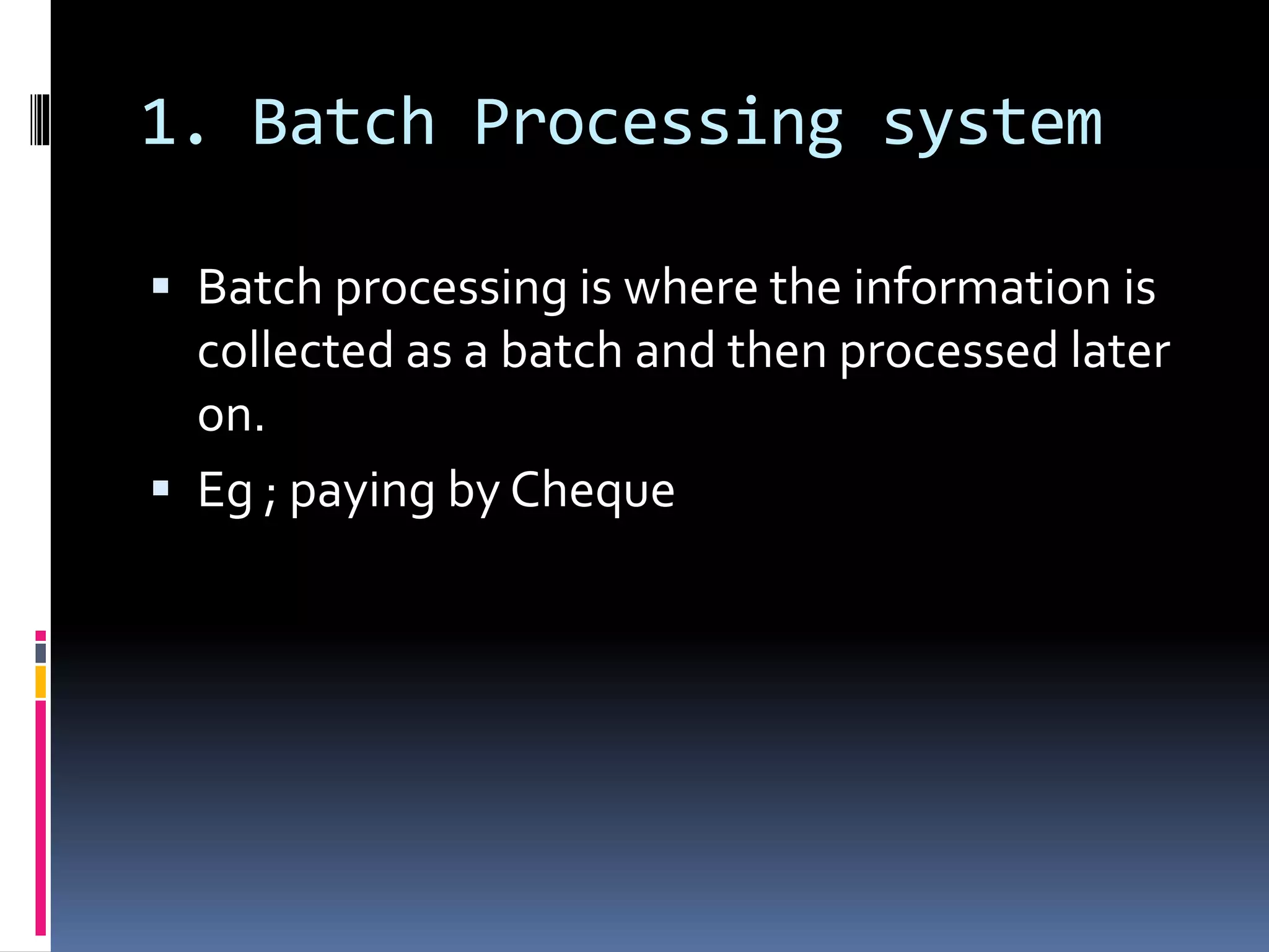 1. Batch Processing system
 Batch processing is where the information is
collected as a batch and then processed later
on.
 Eg ; paying by Cheque
 