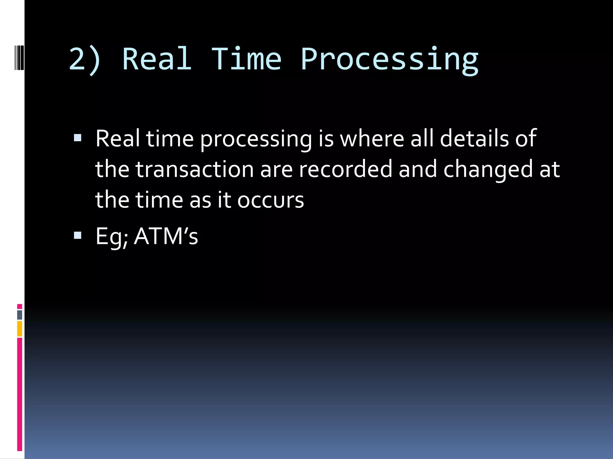 2) Real Time Processing
 Real time processing is where all details of
the transaction are recorded and changed at
the time as it occurs
 Eg;ATM’s
 