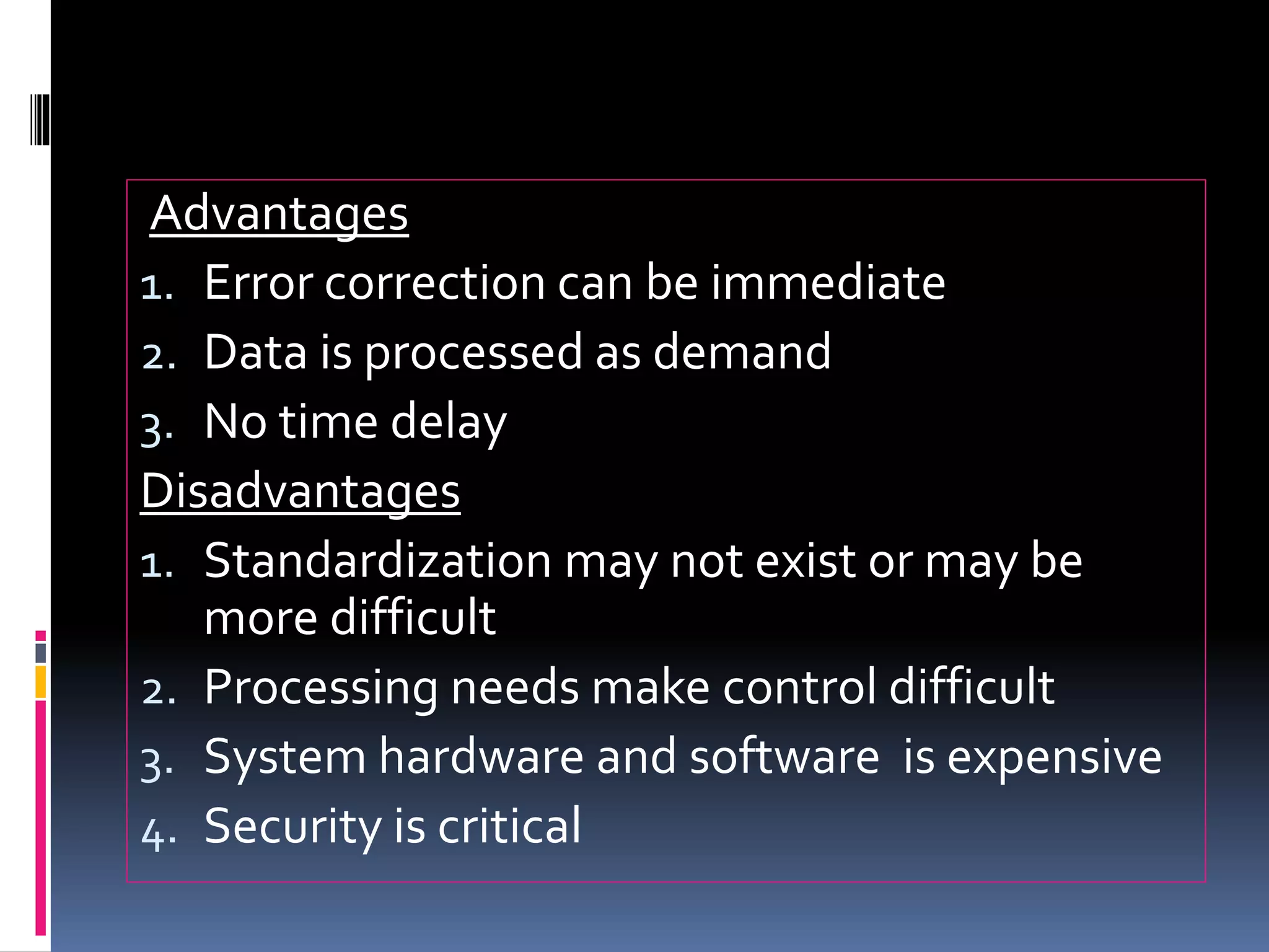 Advantages
1. Error correction can be immediate
2. Data is processed as demand
3. No time delay
Disadvantages
1. Standardization may not exist or may be
more difficult
2. Processing needs make control difficult
3. System hardware and software is expensive
4. Security is critical
 