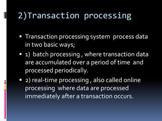 2)Transaction processing
 Transaction processing system process data
in two basic ways;
 1) batch processing , where transaction data
are accumulated over a period of time and
processed periodically.
 2) real-time processing , also called online
processing where data are processed
immediately after a transaction occurs.
 