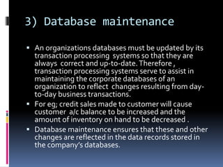 3) Database maintenance
 An organizations databases must be updated by its
transaction processing systems so that they are
always correct and up-to-date.Therefore ,
transaction processing systems serve to assist in
maintaining the corporate databases of an
organization to reflect changes resulting from day-
to-day business transactions.
 For eg; credit sales made to customer will cause
customer a/c balance to be increased and the
amount of inventory on hand to be decreased .
 Database maintenance ensures that these and other
changes are reflected in the data records stored in
the company’s databases.
 