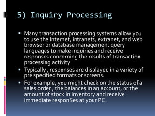 5) Inquiry Processing
 Many transaction processing systems allow you
to use the Internet, intranets, extranet, and web
browser or database management query
languages to make inquiries and receive
responses concerning the results of transaction
processing activity
 Typically , responses are displayed in a variety of
pre specified formats or screens.
 For example, you might check on the status of a
sales order , the balances in an account, or the
amount of stock in inventory and receive
immediate responSes at your PC.
 