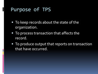 Purpose of TPS
 To keep records about the state of the
organization.
 To process transaction that affects the
record.
 To produce output that reports on transaction
that have occurred.
 