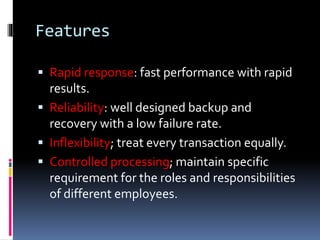 Features
 Rapid response: fast performance with rapid
results.
 Reliability: well designed backup and
recovery with a low failure rate.
 Inflexibility; treat every transaction equally.
 Controlled processing; maintain specific
requirement for the roles and responsibilities
of different employees.
 