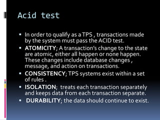Acid test
 In order to qualify as aTPS , transactions made
by the system must pass the ACID test.
 ATOMICITY; A transaction’s change to the state
are atomic, either all happen or none happen.
These changes include database changes ,
message, and action on transactions.
 CONSISTENCY;TPS systems exist within a set
of rules .
 ISOLATION; treats each transaction separately
and keeps data from each transaction separate.
 DURABILITY; the data should continue to exist.
 