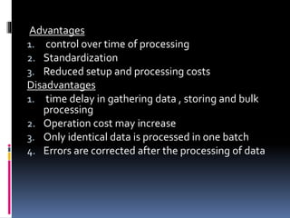 Advantages
1. control over time of processing
2. Standardization
3. Reduced setup and processing costs
Disadvantages
1. time delay in gathering data , storing and bulk
processing
2. Operation cost may increase
3. Only identical data is processed in one batch
4. Errors are corrected after the processing of data
 
