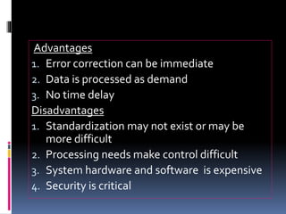 Advantages
1. Error correction can be immediate
2. Data is processed as demand
3. No time delay
Disadvantages
1. Standardization may not exist or may be
more difficult
2. Processing needs make control difficult
3. System hardware and software is expensive
4. Security is critical
 