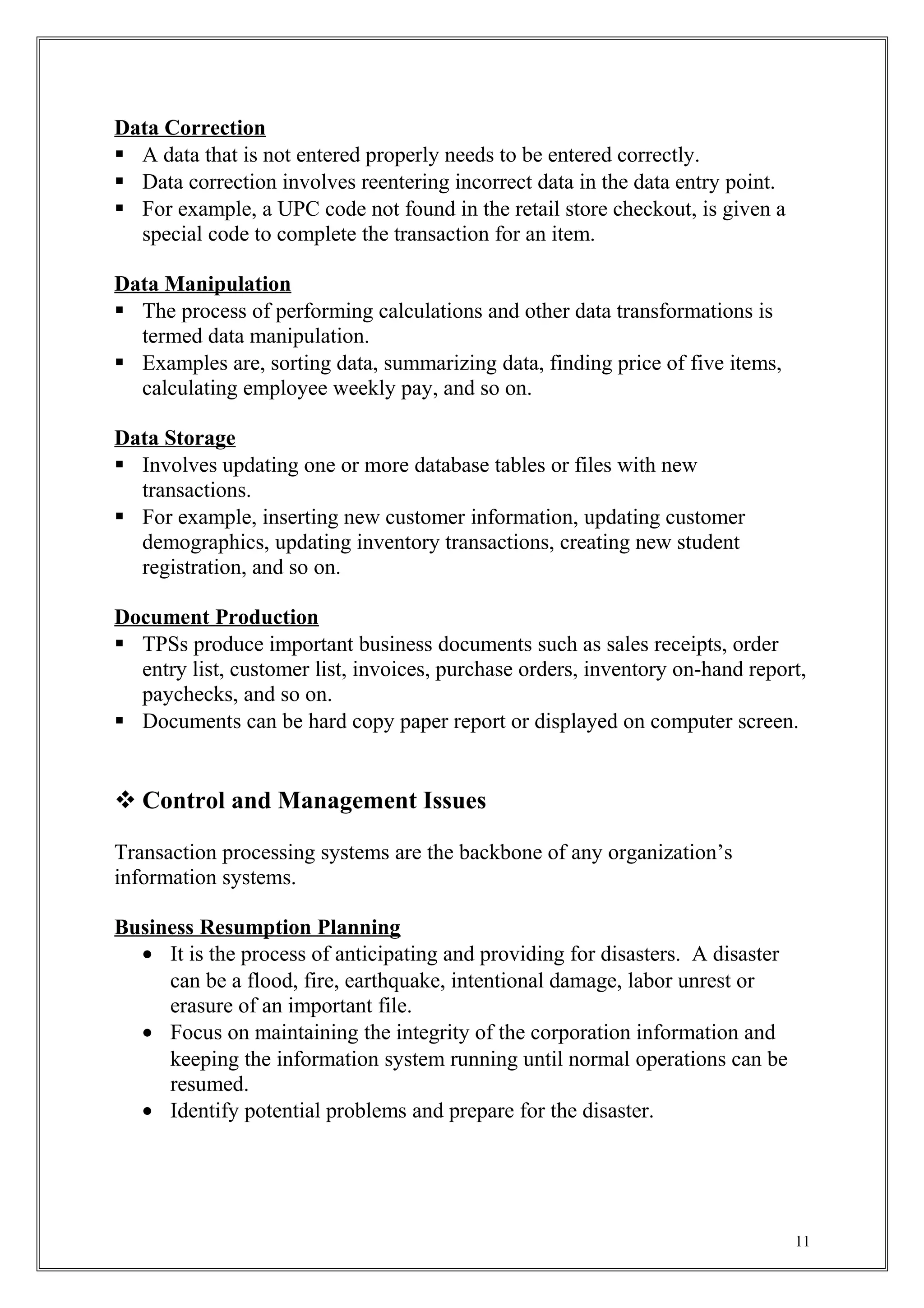 Data Correction
 A data that is not entered properly needs to be entered correctly.
 Data correction involves reentering incorrect data in the data entry point.
 For example, a UPC code not found in the retail store checkout, is given a
special code to complete the transaction for an item.
Data Manipulation
 The process of performing calculations and other data transformations is
termed data manipulation.
 Examples are, sorting data, summarizing data, finding price of five items,
calculating employee weekly pay, and so on.
Data Storage
 Involves updating one or more database tables or files with new
transactions.
 For example, inserting new customer information, updating customer
demographics, updating inventory transactions, creating new student
registration, and so on.
Document Production
 TPSs produce important business documents such as sales receipts, order
entry list, customer list, invoices, purchase orders, inventory on-hand report,
paychecks, and so on.
 Documents can be hard copy paper report or displayed on computer screen.
 Control and Management Issues
Transaction processing systems are the backbone of any organization’s
information systems.
Business Resumption Planning
• It is the process of anticipating and providing for disasters. A disaster
can be a flood, fire, earthquake, intentional damage, labor unrest or
erasure of an important file.
• Focus on maintaining the integrity of the corporation information and
keeping the information system running until normal operations can be
resumed.
• Identify potential problems and prepare for the disaster.
11
 