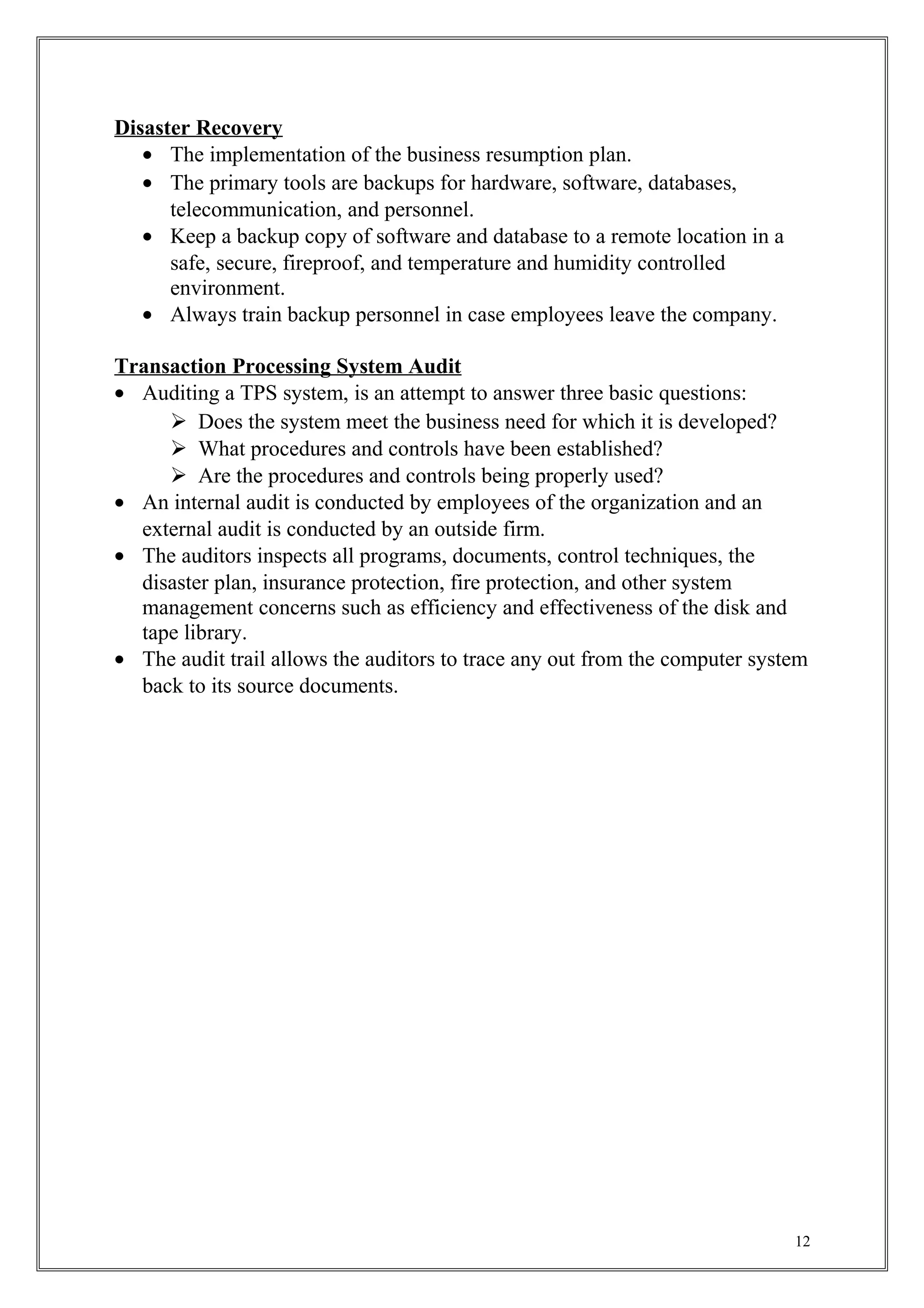 Disaster Recovery
• The implementation of the business resumption plan.
• The primary tools are backups for hardware, software, databases,
telecommunication, and personnel.
• Keep a backup copy of software and database to a remote location in a
safe, secure, fireproof, and temperature and humidity controlled
environment.
• Always train backup personnel in case employees leave the company.
Transaction Processing System Audit
• Auditing a TPS system, is an attempt to answer three basic questions:
 Does the system meet the business need for which it is developed?
 What procedures and controls have been established?
 Are the procedures and controls being properly used?
• An internal audit is conducted by employees of the organization and an
external audit is conducted by an outside firm.
• The auditors inspects all programs, documents, control techniques, the
disaster plan, insurance protection, fire protection, and other system
management concerns such as efficiency and effectiveness of the disk and
tape library.
• The audit trail allows the auditors to trace any out from the computer system
back to its source documents.
12
 