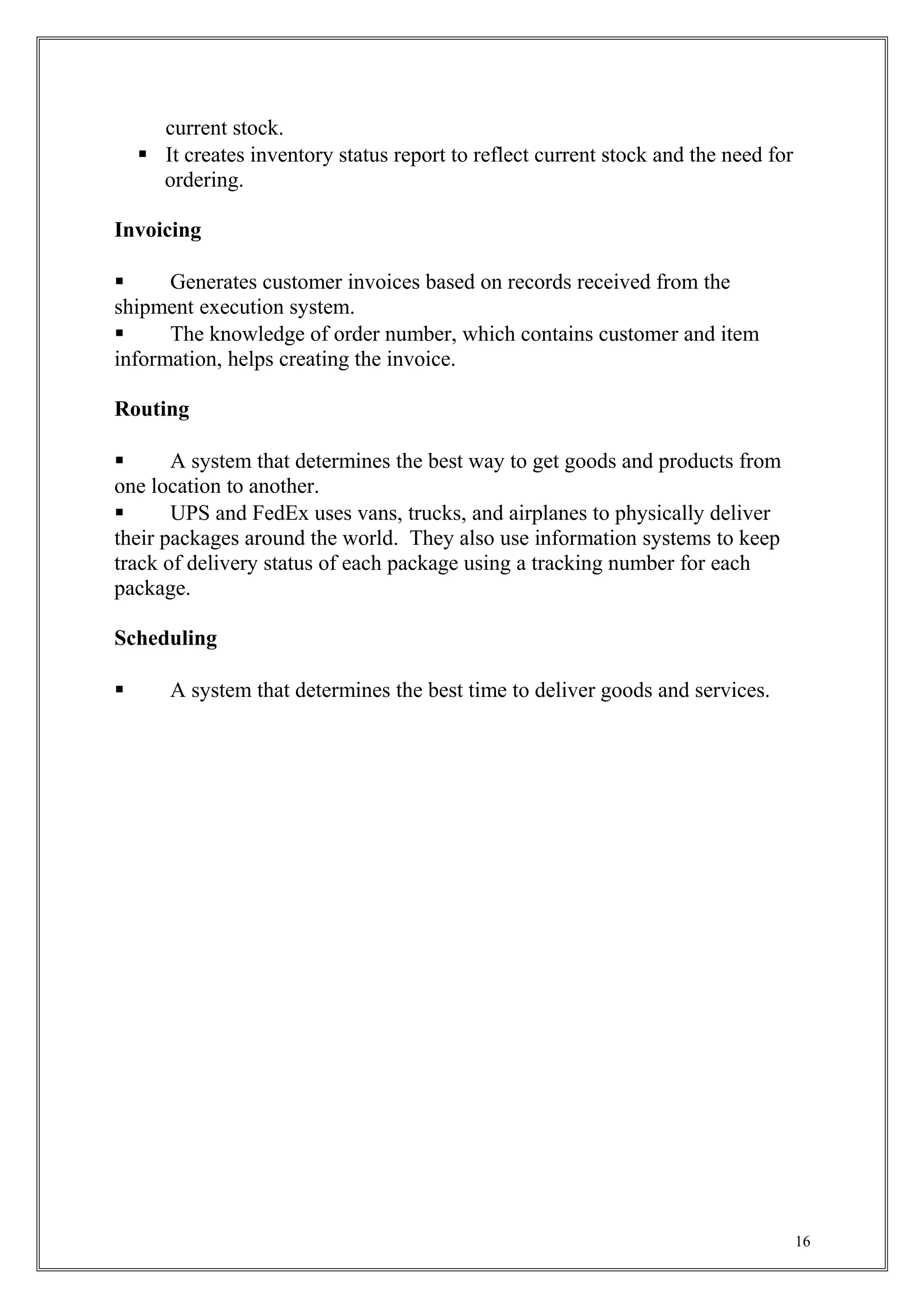 current stock.
 It creates inventory status report to reflect current stock and the need for
ordering.
Invoicing
 Generates customer invoices based on records received from the
shipment execution system.
 The knowledge of order number, which contains customer and item
information, helps creating the invoice.
Routing
 A system that determines the best way to get goods and products from
one location to another.
 UPS and FedEx uses vans, trucks, and airplanes to physically deliver
their packages around the world. They also use information systems to keep
track of delivery status of each package using a tracking number for each
package.
Scheduling
 A system that determines the best time to deliver goods and services.
16
 