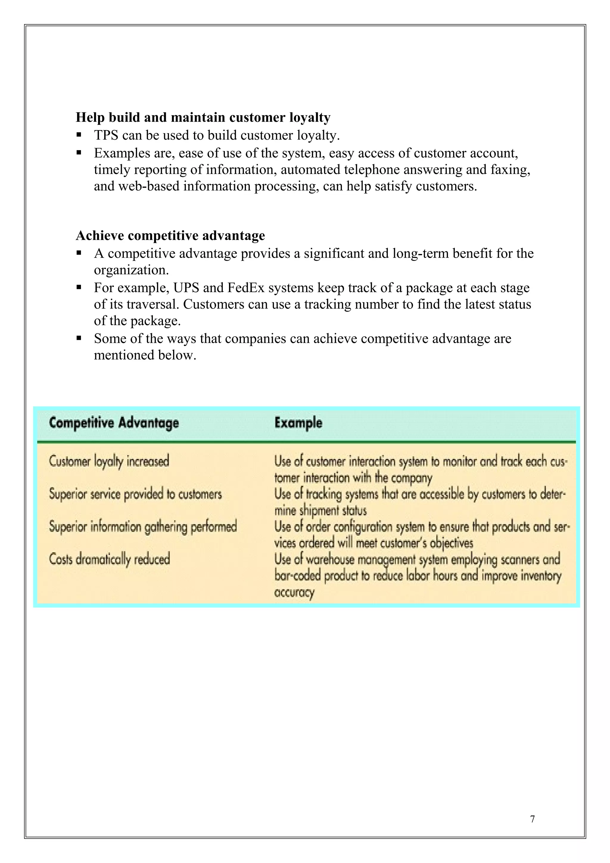 Help build and maintain customer loyalty
 TPS can be used to build customer loyalty.
 Examples are, ease of use of the system, easy access of customer account,
timely reporting of information, automated telephone answering and faxing,
and web-based information processing, can help satisfy customers.
Achieve competitive advantage
 A competitive advantage provides a significant and long-term benefit for the
organization.
 For example, UPS and FedEx systems keep track of a package at each stage
of its traversal. Customers can use a tracking number to find the latest status
of the package.
 Some of the ways that companies can achieve competitive advantage are
mentioned below.
7
 