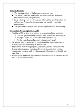Disaster Recovery
• The implementation of the business resumption plan.
• The primary tools are backups for hardware, software, databases,
telecommunication, and personnel.
• Keep a backup copy of software and database to a remote location in a
safe, secure, fireproof, and temperature and humidity controlled
environment.
• Always train backup personnel in case employees leave the company.
Transaction Processing System Audit
• Auditing a TPS system, is an attempt to answer three basic questions:
 Does the system meet the business need for which it is developed?
 What procedures and controls have been established?
 Are the procedures and controls being properly used?
• An internal audit is conducted by employees of the organization and an
external audit is conducted by an outside firm.
• The auditors inspects all programs, documents, control techniques, the
disaster plan, insurance protection, fire protection, and other system
management concerns such as efficiency and effectiveness of the disk and
tape library.
• The audit trail allows the auditors to trace any out from the computer system
back to its source documents.
12
 