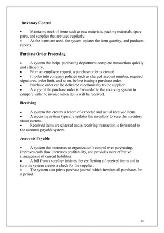 Inventory Control
 Maintains stock of items such as raw materials, packing materials, spare
parts, and supplies that are used regularly.
 As the items are used, the system updates the item quantity, and produces
reports.
Purchase Order Processing
 A system that helps purchasing department complete transactions quickly
and efficiently.
 From an employee request, a purchase order is created.
 It looks into company policies such as charged account number, required
signatures, order limit, and so on, before issuing a purchase order.
 Purchase order can be delivered electronically to the supplier.
 A copy of the purchase order is forwarded to the receiving system to
compare with the invoice when items will be received.
Receiving
 A system that creates a record of expected and actual received items.
 A receiving system typically updates the inventory to keep the inventory
status current.
 Received items are checked and a receiving transaction is forwarded to
the accounts payable system.
Accounts Payable
 A system that increases an organization’s control over purchasing,
improves cash flow, increases profitability, and provides more effective
management of current liabilities.
 A bill from a supplier initiates the verification of received items and in
turn the system creates a check for the supplier.
 The system also prints purchase journal which itemizes all purchases for
a period.
18
 