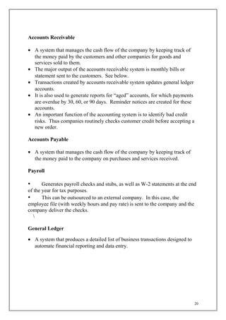Accounts Receivable
• A system that manages the cash flow of the company by keeping track of
the money paid by the customers and other companies for goods and
services sold to them.
• The major output of the accounts receivable system is monthly bills or
statement sent to the customers. See below.
• Transactions created by accounts receivable system updates general ledger
accounts.
• It is also used to generate reports for “aged” accounts, for which payments
are overdue by 30, 60, or 90 days. Reminder notices are created for these
accounts.
• An important function of the accounting system is to identify bad credit
risks. Thus companies routinely checks customer credit before accepting a
new order.
Accounts Payable
• A system that manages the cash flow of the company by keeping track of
the money paid to the company on purchases and services received..
Payroll
• Generates payroll checks and stubs, as well as W-2 statements at the end
of the year for tax purposes.
• This can be outsourced to an external company. In this case, the
employee file (with weekly hours and pay rate) is sent to the company and the
company deliver the checks.

General Ledger
• A system that produces a detailed list of business transactions designed to
automate financial reporting and data entry.
20
 