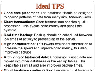  Good data placement: The database should be designed
to access patterns of data from many simultaneous users.
 Short transactions: Short transactions enables quick
processing. This avoids concurrency and paces the
systems.
 Real-time backup: Backup should be scheduled between
low times of activity to prevent lag of the server.
 High normalization: This lowers redundant information to
increase the speed and improve concurrency, this also
improves backups.
 Archiving of historical data: Uncommonly used data are
moved into other databases or backed up tables. This
keeps tables small and also improves backup times.
 