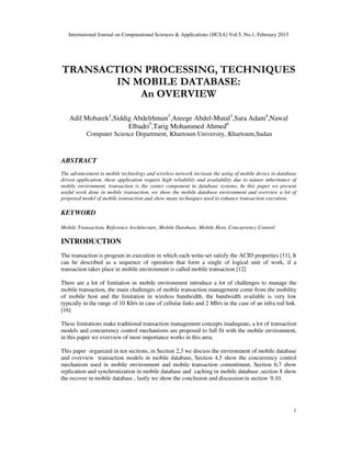 International Journal on Computational Sciences & Applications (IJCSA) Vol.5, No.1, February 2015
1
TRANSACTION PROCESSING, TECHNIQUES
IN MOBILE DATABASE:
An OVERVIEW
Adil Mobarek1
,Siddig Abdelrhman2
,Areege Abdel-Mutal3
,Sara Adam4
,Nawal
Elbadri5
,Tarig Mohammed Ahmed6
Computer Science Department, Khartoum University, Khartoum,Sudan
ABSTRACT
The advancement in mobile technology and wireless network increase the using of mobile device in database
driven application, these application require high reliability and availability due to nature inheritance of
mobile environment, transaction is the center component in database systems, In this paper we present
useful work done in mobile transaction, we show the mobile database environment and overview a lot of
proposed model of mobile transaction and show many techniques used to enhance transaction execution.
KEYWORD
Mobile Transaction, Reference Architecture, Mobile Database, Mobile Host, Concurrency Control
INTRODUCTION
The transaction is program in execution in which each write-set satisfy the ACID properties [11], It
can be described as a sequence of operation that form a single of logical unit of work, if a
transaction takes place in mobile environment is called mobile transaction [12]
There are a lot of limitation in mobile environment introduce a lot of challenges to manage the
mobile transaction, the main challenges of mobile transaction management come from the mobility
of mobile host and the limitation in wireless bandwidth, the bandwidth available is very low
typically in the range of 10 Kb/s in case of cellular links and 2 Mb/s in the case of an infra red link.
[16]
These limitations make traditional transaction management concepts inadequate, a lot of transaction
models and concurrency control mechanisms are proposed to full fit with the mobile environment,
in this paper we overview of most importance works in this area.
This paper organized in ten sections, in Section 2,3 we discuss the environment of mobile database
and overview transaction models in mobile database, Section 4,5 show the concurrency control
mechanism used in mobile environment and mobile transaction commitment, Section 6,7 show
replication and synchronization in mobile database and caching in mobile database ,section 8 show
the recover in mobile database , lastly we show the conclusion and discussion in section 9,10.
 